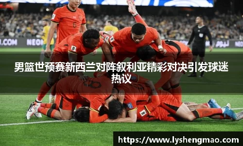 男篮世预赛新西兰对阵叙利亚精彩对决引发球迷热议