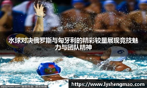 水球对决俄罗斯与匈牙利的精彩较量展现竞技魅力与团队精神